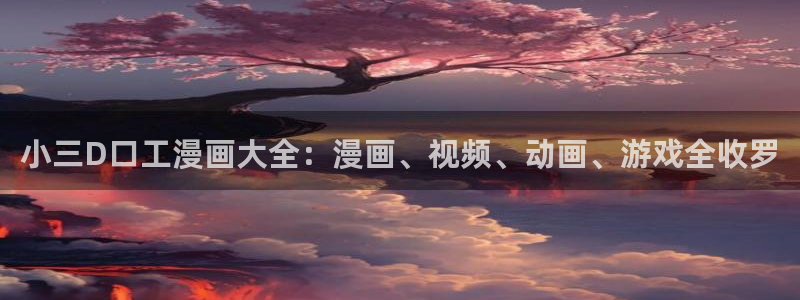 免费观看韩漫大全：小三D口工漫画大全：漫画、视频、动画、游戏全收罗